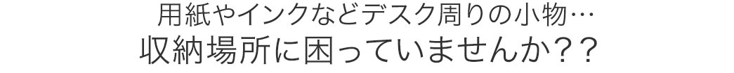 用紙やインクなどデスク周りの小物 収納場所に困っていませんか