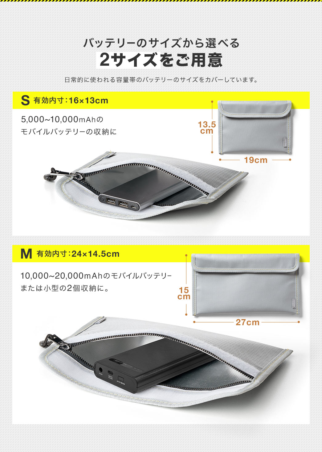 5,000~10,000mAhのモバイルバッテリーの収納におすすめのSサイズ(有効内寸:16×13cm)、10,000~20,000mAhのモバイルバッテリーまたは小型の2個収納におすすめのMサイズ(有効内寸:24×14.5cm)のバッテリーのサイズから選べる2サイズをご用意しています。