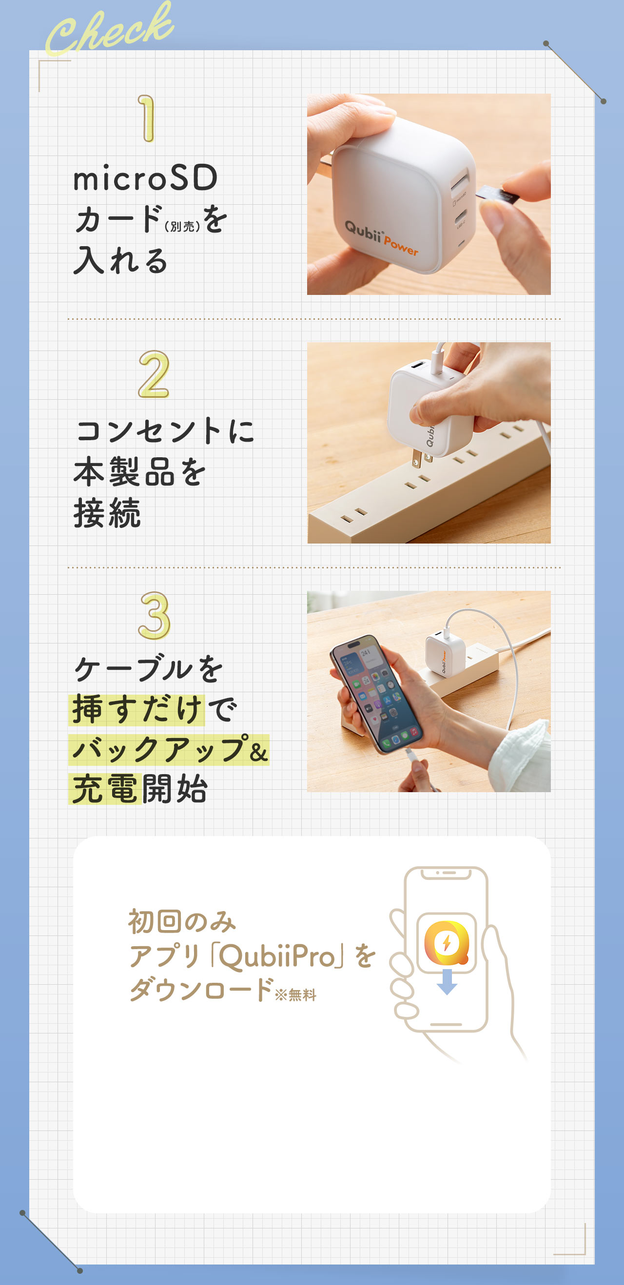 1、microSD カード(別売)を入れる。2、コンセントに本製品を接続。3、ケーブルを挿すだけでバックアップ＆充電開始。また、初回のみ、アプリ「QubiiPro」を無料ダウンロード。