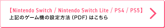 【Nintendo Switch / Nintendo Switch Lite / PS4 / PS5】 ゲーム機の設定方法（PDF）はこちら