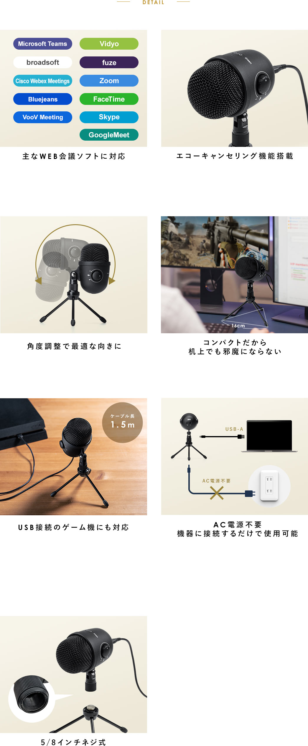 DETAIL 主なWEB会議ソフトに対応 エコーキャンセリング機能搭載 角度調整で最適な向きに コンパクトだから机上でも邪魔にならない USB接続のゲーム機にも対応 AC電源不要機器に接続するだけで使用可能 5/8インチネジ式