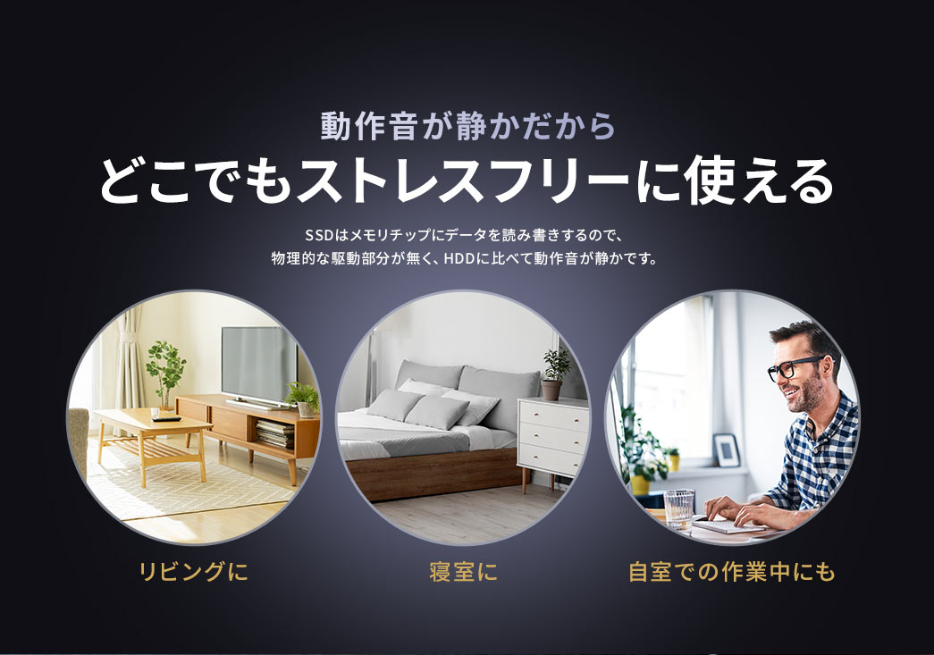 動作音が静かだから、リビングや寝室、自室での作業中など、どこでもストレスフリーに使えます。SSDはメモリチップにデータを読み書きするので、物理的な駆動部分が無く、HDDに比べて動作音が静かです。