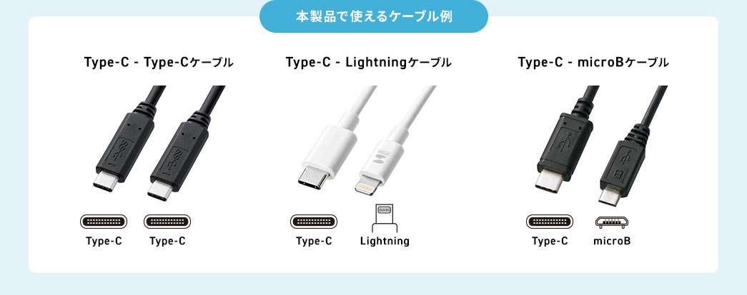 本製品で使えるケーブル例 Type-C - Type-Cケーブル Type-C - Lightningケーブル Type-C - microBケーブル