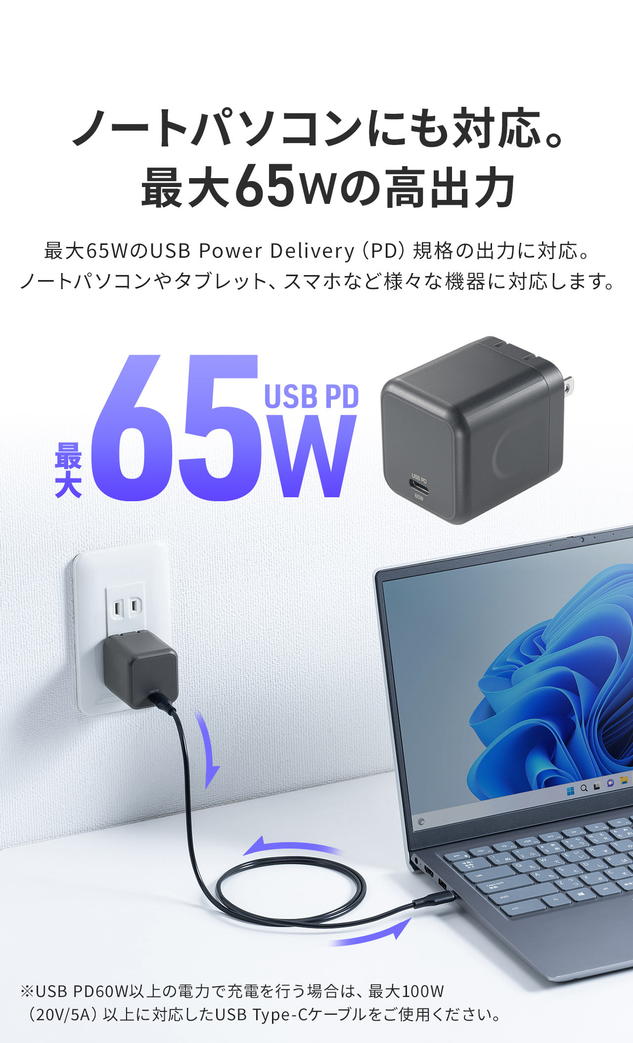 最大65WのUSB Power Delivery（PD）規格の出力に対応。 ノートパソコンやタブレット、スマホなど様々な機器に対応します。注意：※USB PD60W以上の電力で充電を行う場合は、最大100W （20V/5A）以上に対応したUSB Type-Cケーブルをご使用ください。
