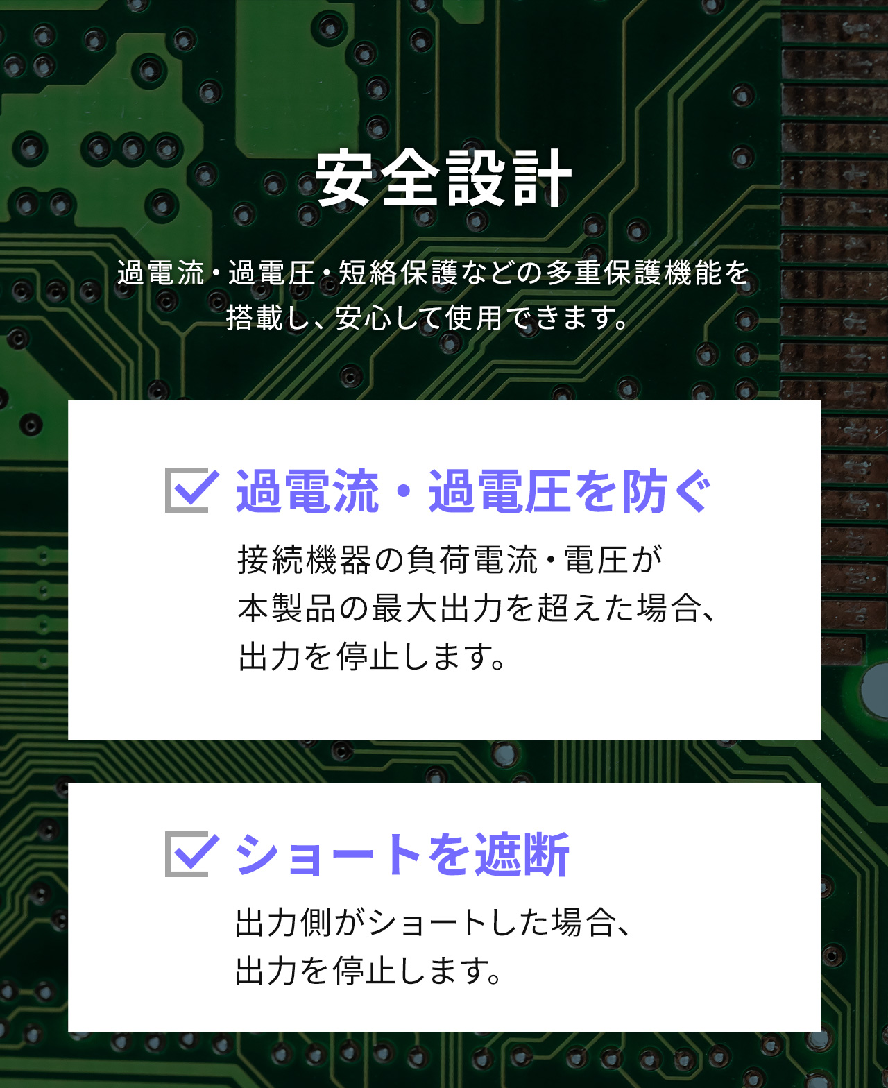 接続機器の負荷電流・電圧が 本製品の最大出力を超えた場合、出力を停止し過電流・過電圧を防いだり、出力側がショートした場合、出力を停止するなどの多重保護機能を搭載し、安心して使用できます。