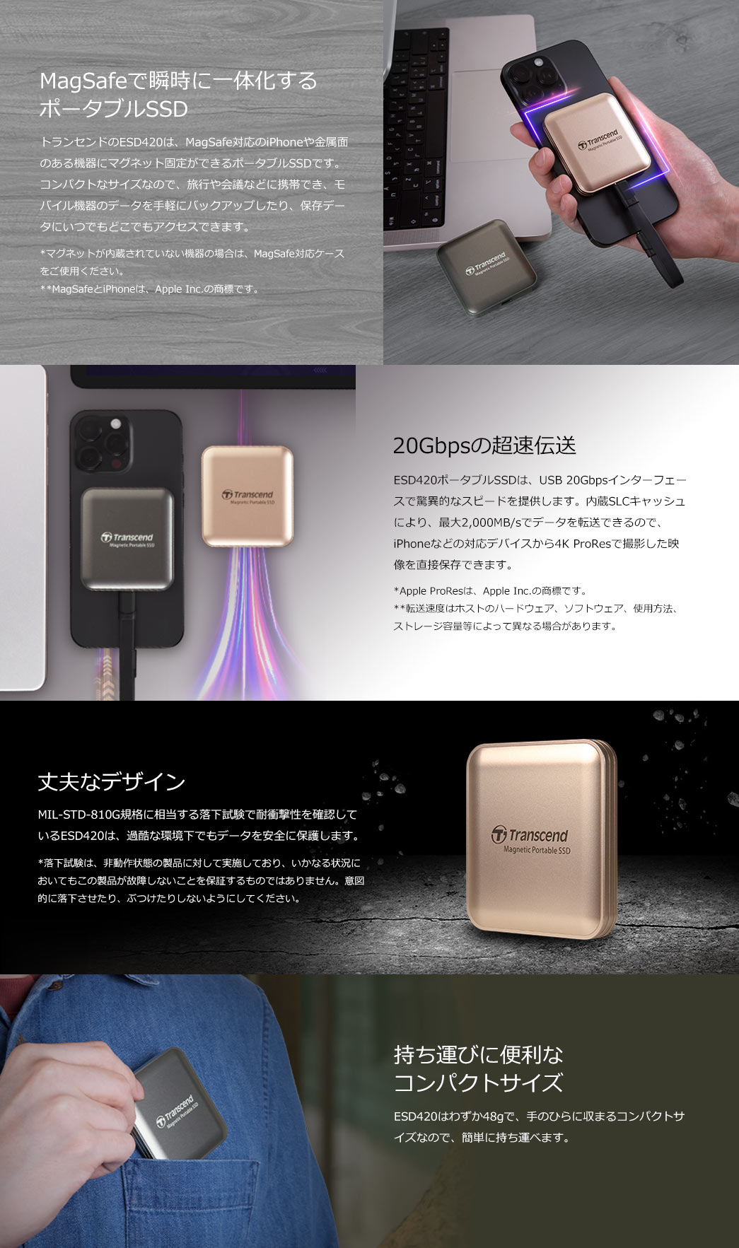  トランセンドのESD420ポータブルSSDは、MagSafe対応のモバイル機器に固定できるポータブルSSDで、USB 20GbpsとSLCキャッシュで最大2,000MB/sの高速転送を実現。手のひらに収まるコンパクトサイズで携帯性に優れ、4K ProRes映像の保存も可能。さらにMIL-STD-810G準拠の耐衝撃性で大切なデータをしっかり保護します。