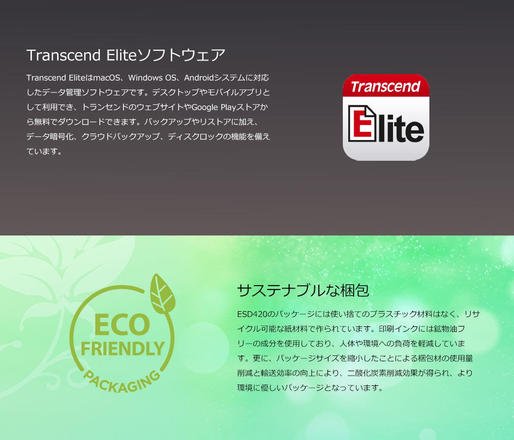 Transcend EliteはmacOS/Windows/Android対応の無料データ管理ソフトで、バックアップ、暗号化、クラウドバックアップ、ディスクロックの機能を備えています。ESD420のパッケージは使い捨てのプラスチック材料ではなく、リサイクル可能な紙素材と印刷インクには鉱物油フリーの成分を使用しており人体や環境への負荷を軽減しています。また、サイズ縮小による資材削減と輸送効率化でCO?排出を低減した環境に優しいパッケージになっています。